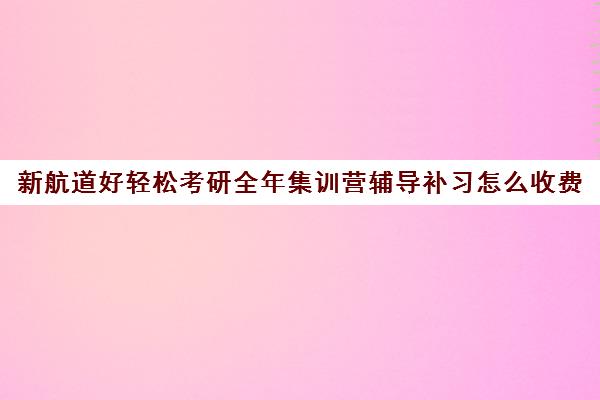 新航道好轻松考研全年集训营辅导补习怎么收费