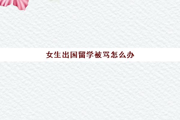 女生出国留学被骂怎么办(女孩出国留学安全吗)