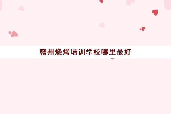 赣州烧烤培训学校哪里最好(学烧烤去哪里学比较好)