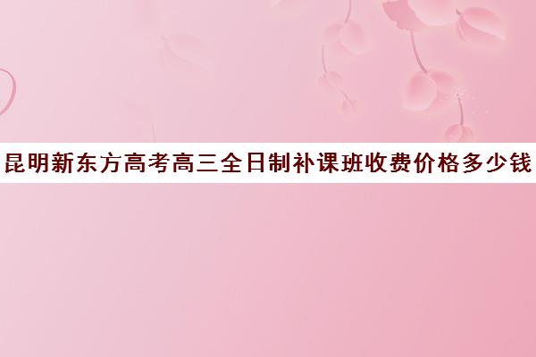 昆明新东方高考高三全日制补课班收费价格多少钱(新东方全日制高考班收费)