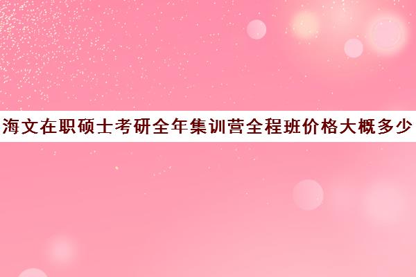 海文在职硕士考研全年集训营全程班价格大概多少钱（海文考研报班价格一览表）