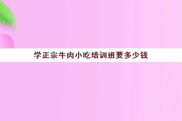 学正宗牛肉小吃培训班要多少钱(哪里可以学做牛肉)