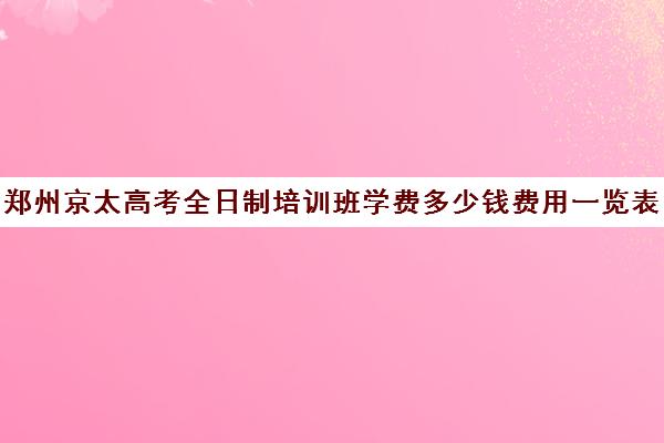 郑州京太高考全日制培训班学费多少钱费用一览表(郑州高考全日制学校哪个好)