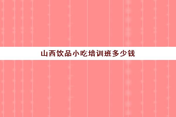 山西饮品小吃培训班多少钱(太原小吃培训去哪里学最好)