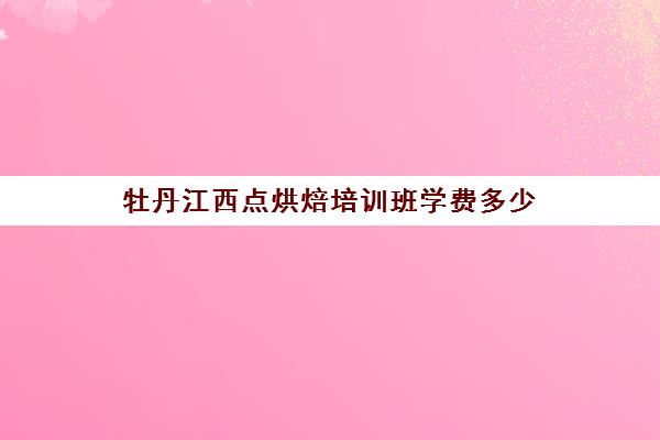 牡丹江西点烘焙培训班学费多少(西点烘焙培训班费用)