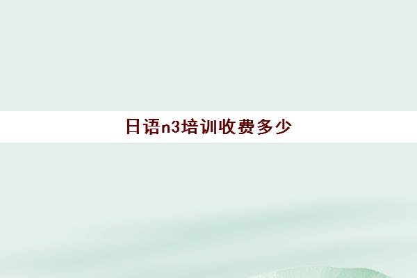 日语n3培训收费多少(n3日语考试报名官网)