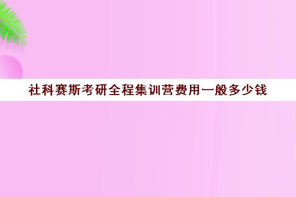 社科赛斯考研全程集训营费用一般多少钱（社科赛斯考研怎么样）