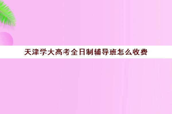 天津学大高考全日制辅导班怎么收费(天津全日制大专)