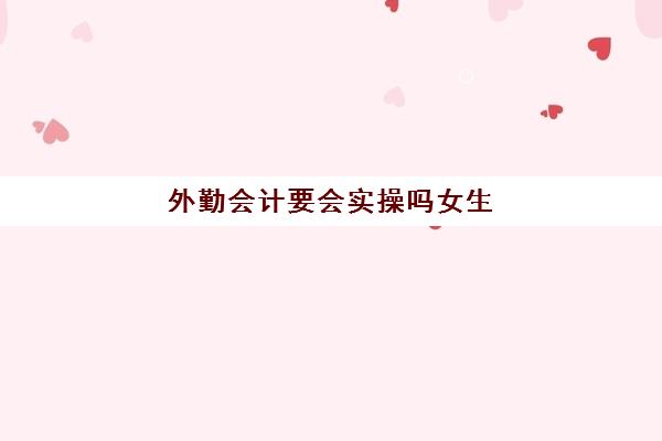 外勤会计要会实操吗女生(外勤会计一个月可以跑几单)