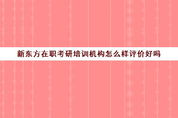 新东方在职考研培训机构怎么样评价好吗(在职研究生哪个培训机构好)