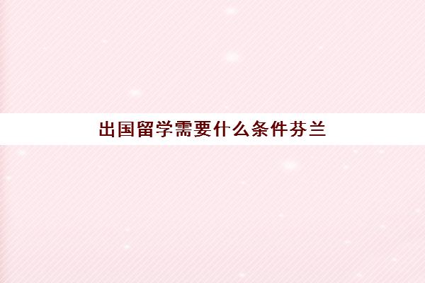 出国留学需要什么条件芬兰(芬兰留学一年要15万吗)