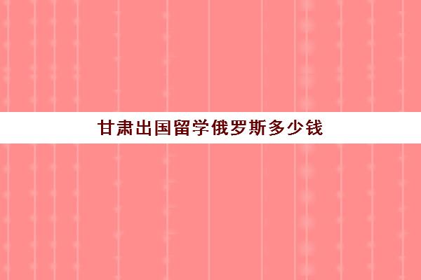 甘肃出国留学俄罗斯多少钱(出国到俄罗斯需要什么条件)