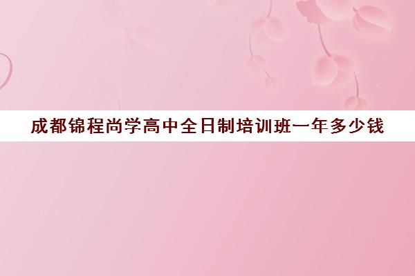 成都锦程尚学高中全日制培训班一年多少钱(成都市最好高考培训学校)