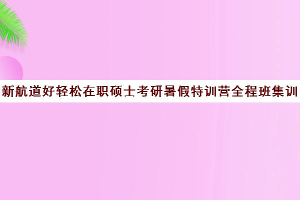 新航道好轻松在职硕士考研暑假特训营全程班集训费用多少钱（在职研究生哪个培训机构好）