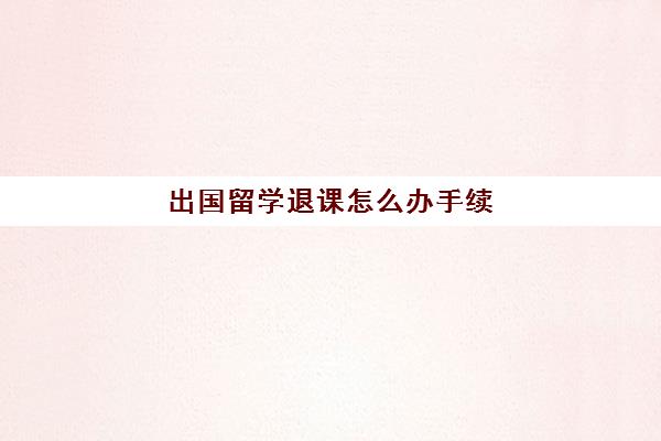 出国留学退课怎么办手续(留学生退学的后果)