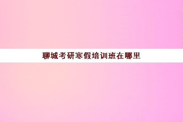 聊城考研寒假培训班在哪里(聊城考研寄宿学校)