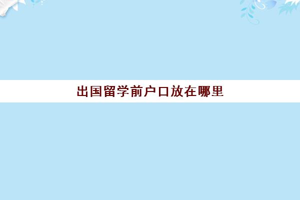 出国留学前户口放在哪里(留学生的档案放哪里)