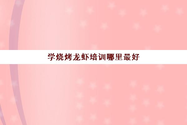 学烧烤龙虾培训哪里最好(海鲜烧烤培训班在哪里)