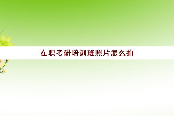 在职考研培训班照片怎么拍(在职考研培训机构推荐)