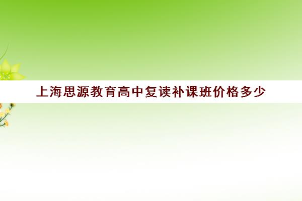 上海思源教育高中复读补课班价格多少（上海高中补课哪个机构比较好）