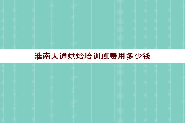 淮南大通烘焙培训班费用多少钱(合肥烘焙培训学校排名)