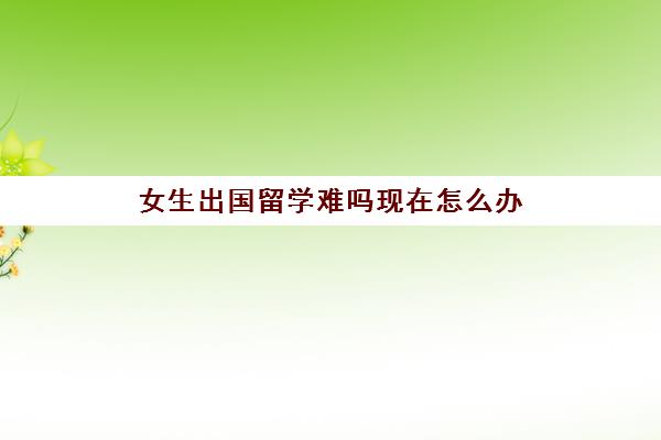 女生出国留学难吗现在怎么办(高考多少分才能出国留学)