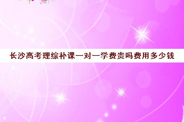 长沙高考理综补课一对一学费贵吗费用多少钱(1对1补课费用大概多少)