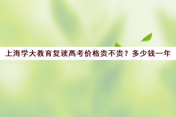 上海学大教育复读高考价格贵不贵？多少钱一年（上海高考可以复读吗）