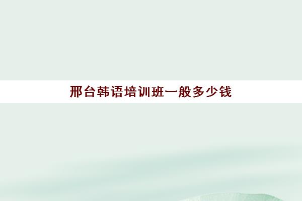 邢台韩语培训班一般多少钱(报一个韩语培训班要多少钱)