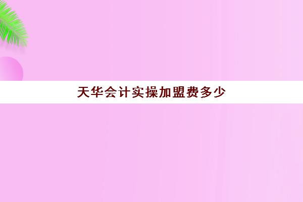 天华会计实操加盟费多少(江西天华会计事务所怎么样)