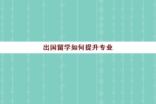 出国留学如何提升专业(出国留学背景提升很重要吗)