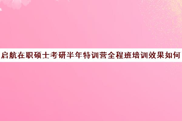 启航在职硕士考研半年特训营全程班培训效果如何？靠谱吗（爱启航和启航教育是一个吗）