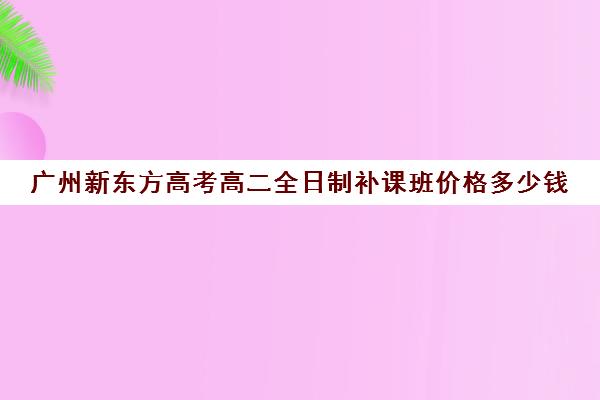 广州新东方高考高二全日制补课班价格多少钱(新东方高三一对一收费价格表)