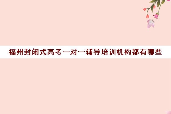 福州封闭式高考一对一辅导培训机构都有哪些(福州高三全日制封闭辅导班)