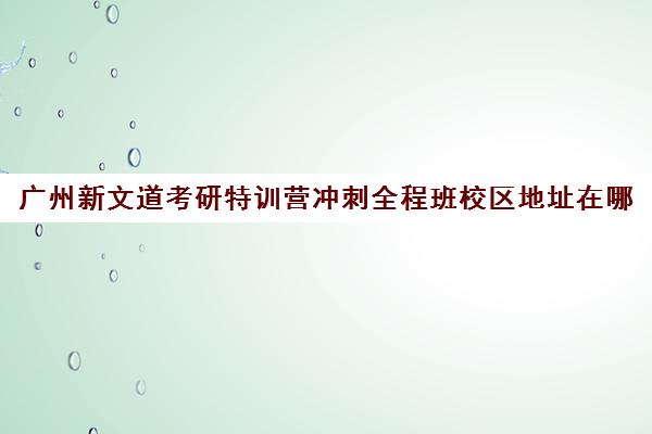 广州新文道考研特训营冲刺全程班校区地址在哪（武汉新文道考研集训营）