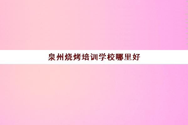 泉州烧烤培训学校哪里好(泉州的各种小吃培训学校)