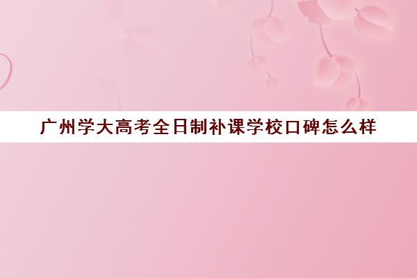 广州学大高考全日制补课学校口碑怎么样(广东高考班可以考什么大学)