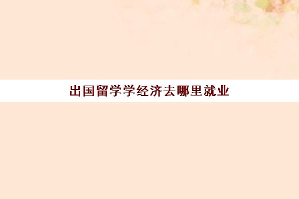 出国留学学经济去哪里就业(国外学经济学国内就业怎么样)