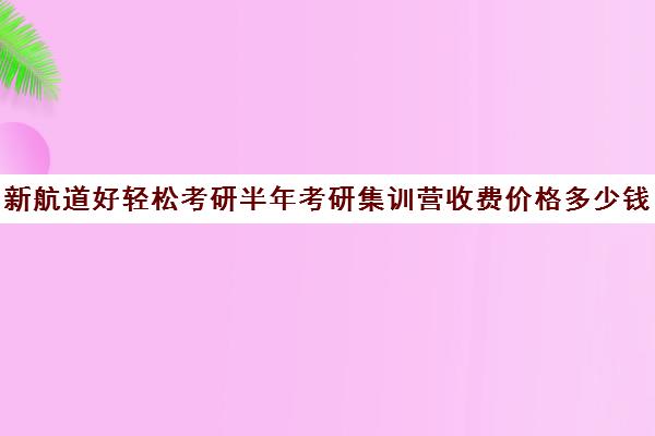 新航道好轻松考研半年考研集训营收费价格多少钱（考研集训营一般多少钱一个月）