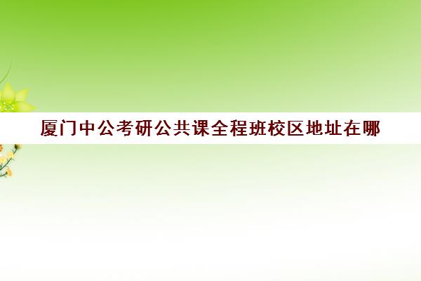 厦门中公考研公共课全程班校区地址在哪（中公考研培训班地址在哪里）