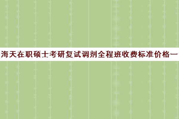 海天在职硕士考研复试调剂全程班收费标准价格一览（在职研究生调剂是怎么调剂）