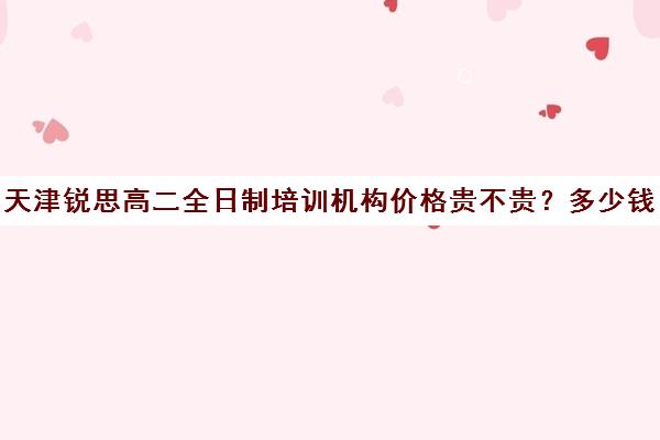 天津锐思高二全日制培训机构价格贵不贵？多少钱一年(天津最好的高中辅导机构)