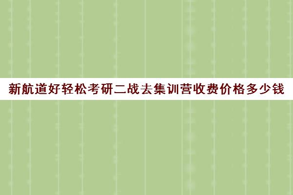 新航道好轻松考研二战去集训营收费价格多少钱（新航道考研培训机构怎么样）