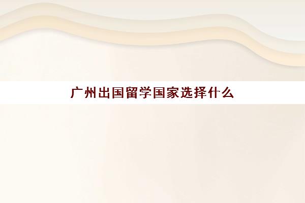 广州出国留学国家选择什么(广州对留学回国人员政策)