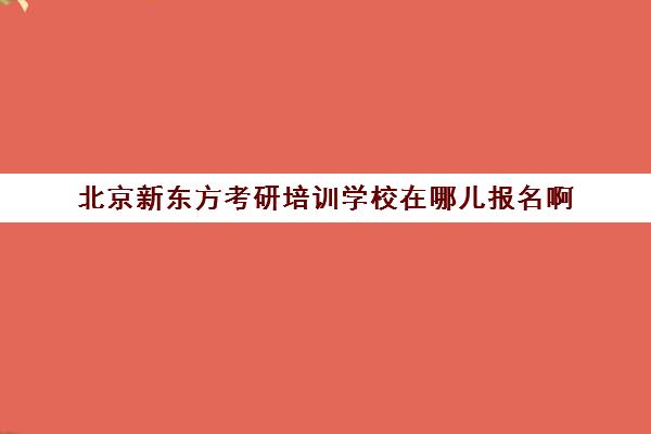 北京新东方考研培训学校在哪儿报名啊(考研新东方)