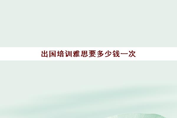 出国培训雅思要多少钱一次(雅思考试培训要花多多少钱)