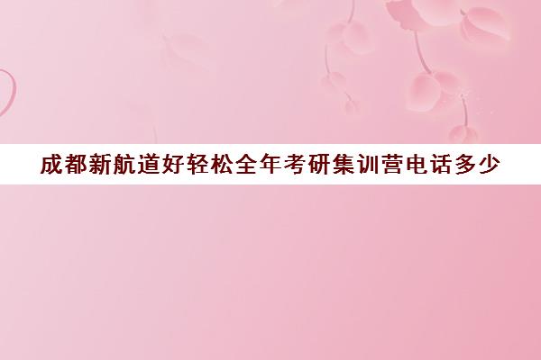 成都新航道好轻松全年考研集训营电话多少（成都考研集训营哪个好）