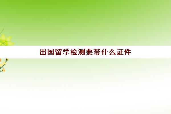 出国留学检测要带什么证件(小车上检测线带什证件)