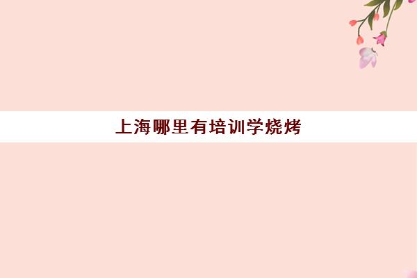 上海哪里有培训学烧烤(学烧烤在哪里学比较好)