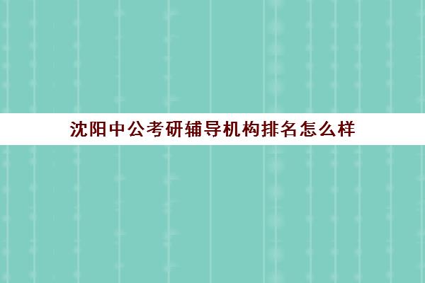 沈阳中公考研辅导机构排名怎么样(中公教育培训收费标准)